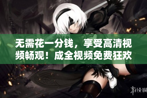 无需花一分钱，享受高清视频畅观！成全视频免费狂欢！