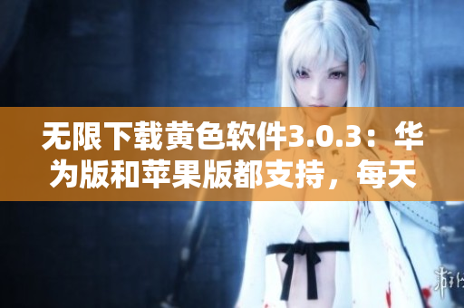 无限下载黄色软件3.0.3：华为版和苹果版都支持，每天不限次数