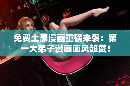 免费土豪漫画重磅来袭：第一大弟子漫画画风超赞！