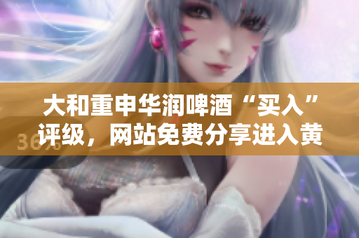 大和重申华润啤酒“买入”评级，网站免费分享进入黄金投资机会