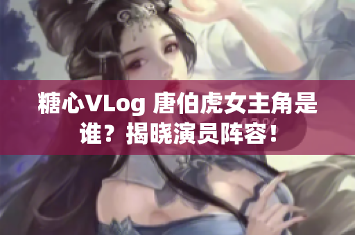 糖心VLog 唐伯虎女主角是谁？揭晓演员阵容！