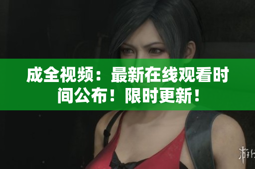 成全视频：最新在线观看时间公布！限时更新！