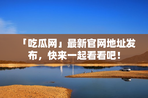 「吃瓜网」最新官网地址发布，快来一起看看吧！