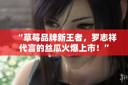 “草莓品牌新王者，罗志祥代言的丝瓜火爆上市！”