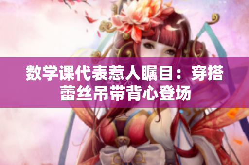 数学课代表惹人瞩目：穿搭蕾丝吊带背心登场