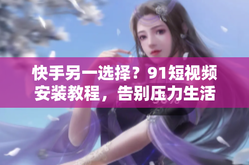 快手另一选择？91短视频安装教程，告别压力生活