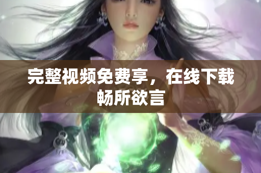完整视频免费享，在线下载畅所欲言