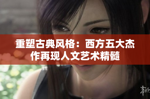 重塑古典风格：西方五大杰作再现人文艺术精髓
