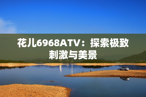 花儿6968ATV：探索极致刺激与美景