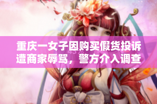 重庆一女子因购买假货投诉遭商家辱骂，警方介入调查