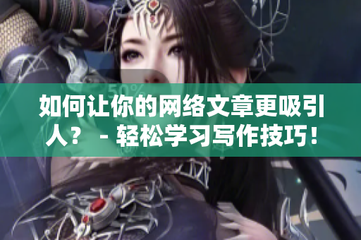 如何让你的网络文章更吸引人？ - 轻松学习写作技巧！