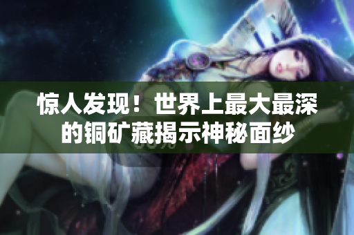 惊人发现！世界上最大最深的铜矿藏揭示神秘面纱