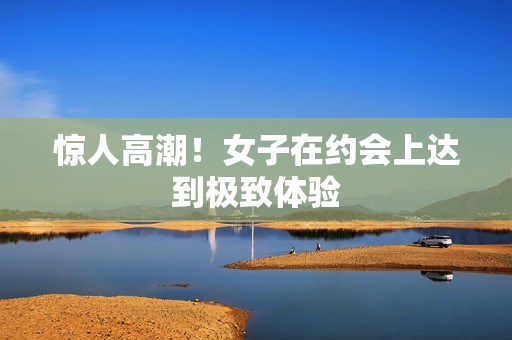 惊人高潮！女子在约会上达到极致体验