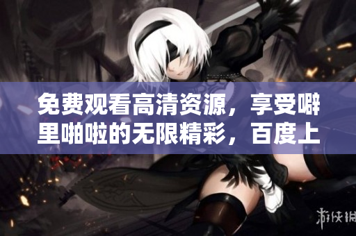 免费观看高清资源，享受噼里啪啦的无限精彩，百度上线啦