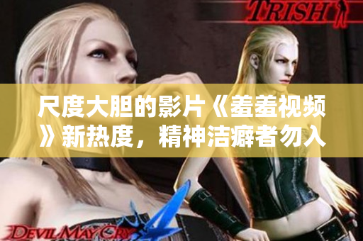 尺度大胆的影片《羞羞视频》新热度，精神洁癖者勿入