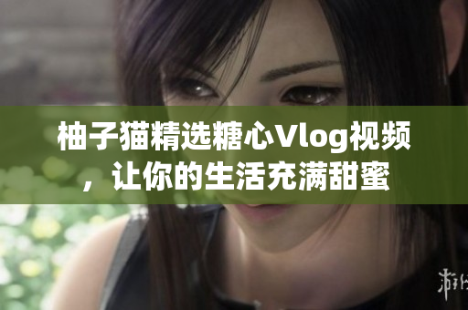 柚子猫精选糖心Vlog视频，让你的生活充满甜蜜
