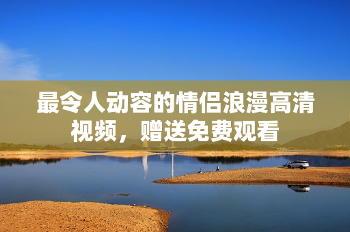 最令人动容的情侣浪漫高清视频，赠送免费观看