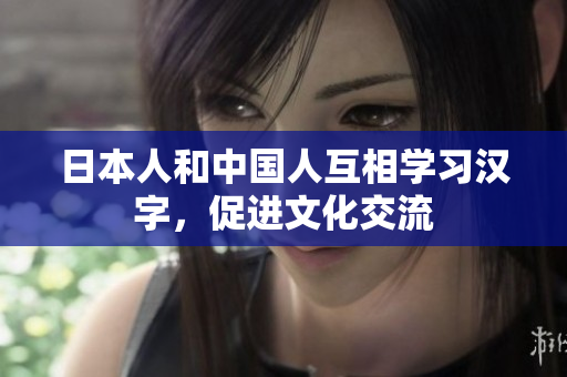 日本人和中国人互相学习汉字，促进文化交流