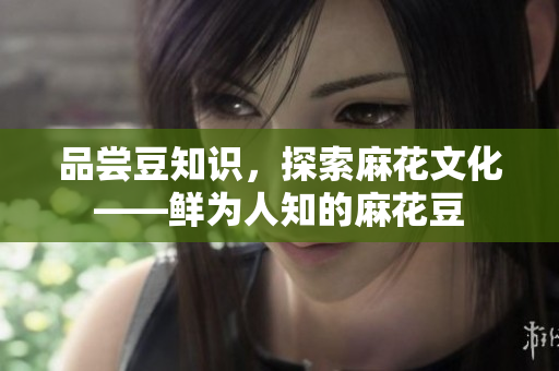 品尝豆知识，探索麻花文化——鲜为人知的麻花豆