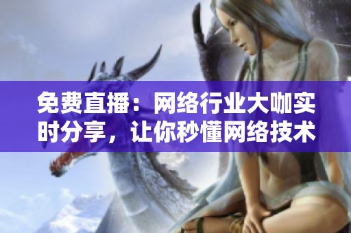 免费直播：网络行业大咖实时分享，让你秒懂网络技术！