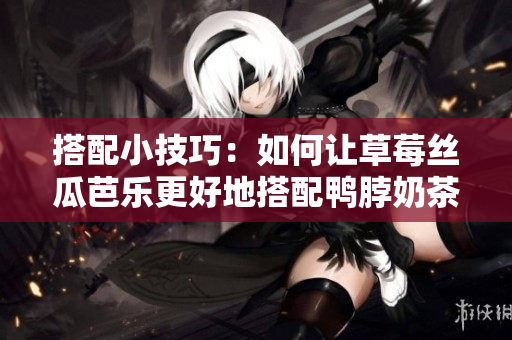 搭配小技巧：如何让草莓丝瓜芭乐更好地搭配鸭脖奶茶？
