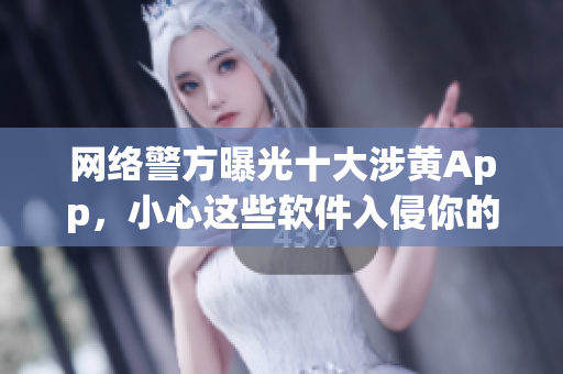 网络警方曝光十大涉黄App，小心这些软件入侵你的手机