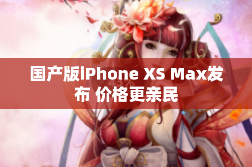国产版iPhone XS Max发布 价格更亲民