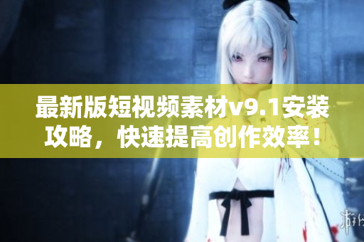 最新版短视频素材v9.1安装攻略，快速提高创作效率！