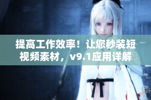提高工作效率！让您秒装短视频素材，v9.1应用详解