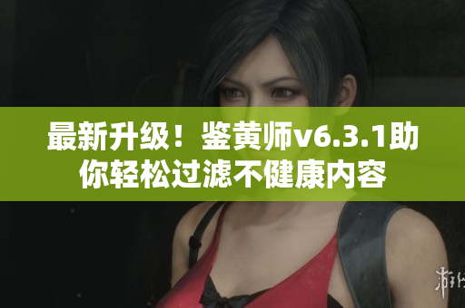 最新升级！鉴黄师v6.3.1助你轻松过滤不健康内容