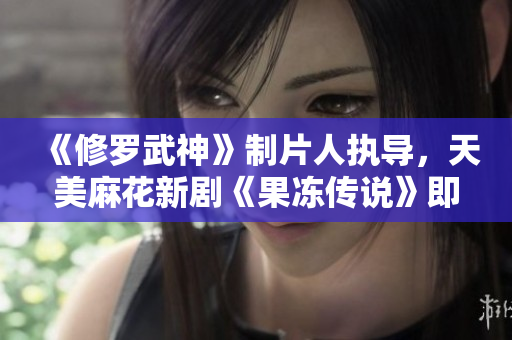 《修罗武神》制片人执导，天美麻花新剧《果冻传说》即将上线