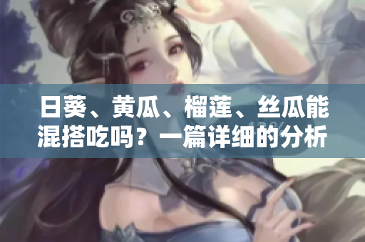 日葵、黄瓜、榴莲、丝瓜能混搭吃吗？一篇详细的分析
