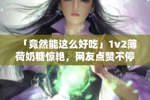 「竟然能这么好吃」1v2薄荷奶糖惊艳，网友点赞不停