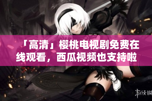 「高清」樱桃电视剧免费在线观看，西瓜视频也支持啦！