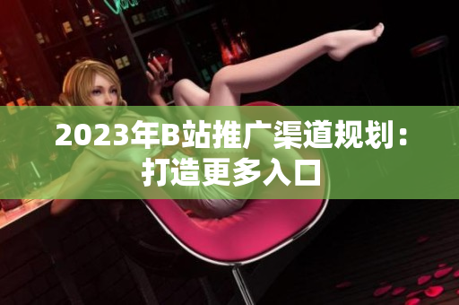 2023年B站推广渠道规划：打造更多入口