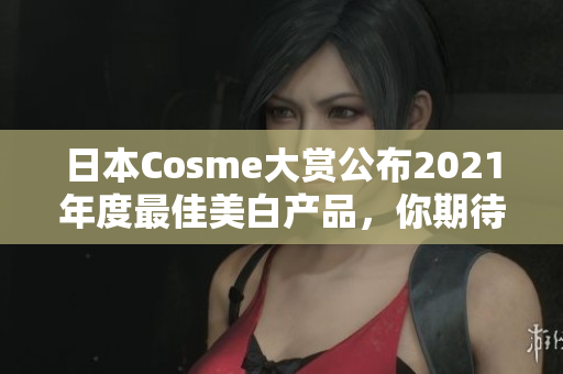日本Cosme大赏公布2021年度最佳美白产品，你期待了哪些？