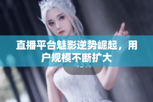 直播平台魅影逆势崛起，用户规模不断扩大