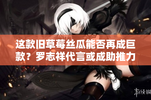 这款旧草莓丝瓜能否再成巨款？罗志祥代言或成助推力