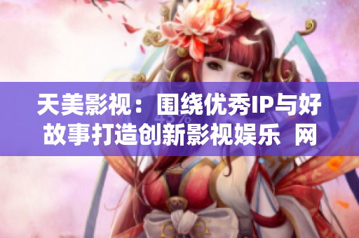 天美影视：围绕优秀IP与好故事打造创新影视娱乐  网络编辑