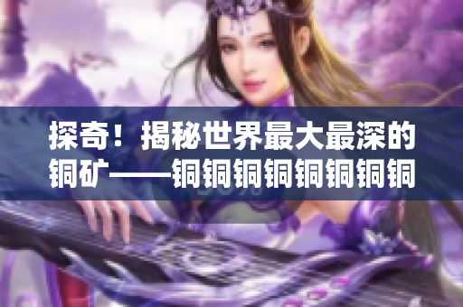 探奇！揭秘世界最大最深的铜矿——铜铜铜铜铜铜铜铜
