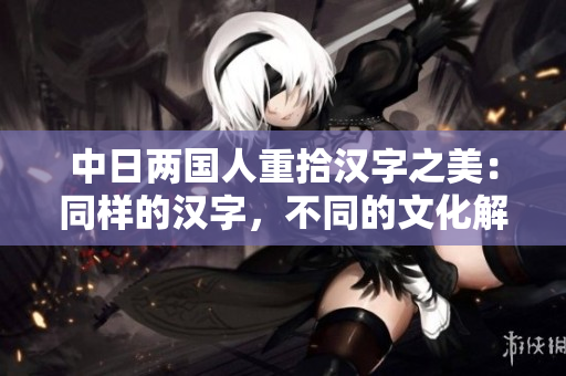 中日两国人重拾汉字之美：同样的汉字，不同的文化解读