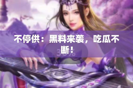 不停供：黑料来袭，吃瓜不断！