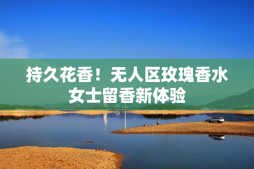 持久花香！无人区玫瑰香水女士留香新体验