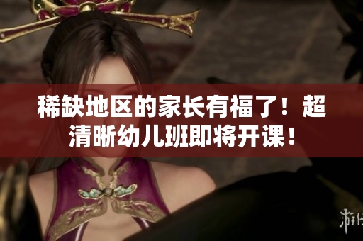 稀缺地区的家长有福了！超清晰幼儿班即将开课！