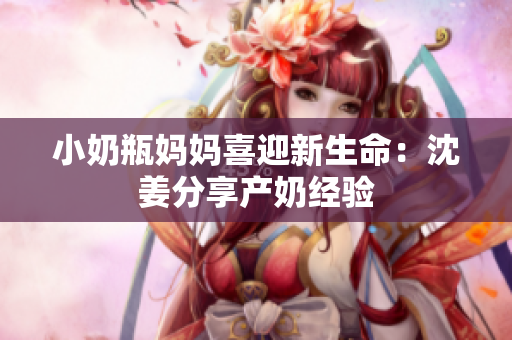 小奶瓶妈妈喜迎新生命：沈姜分享产奶经验