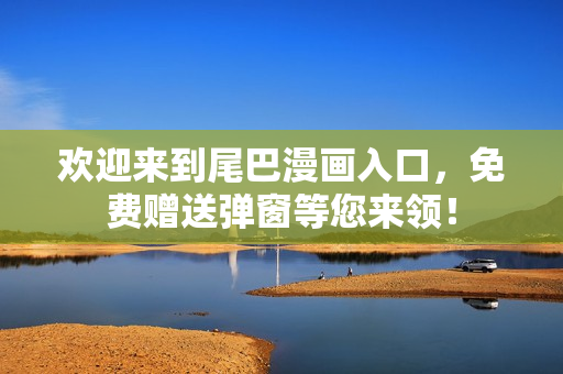 欢迎来到尾巴漫画入口，免费赠送弹窗等您来领！