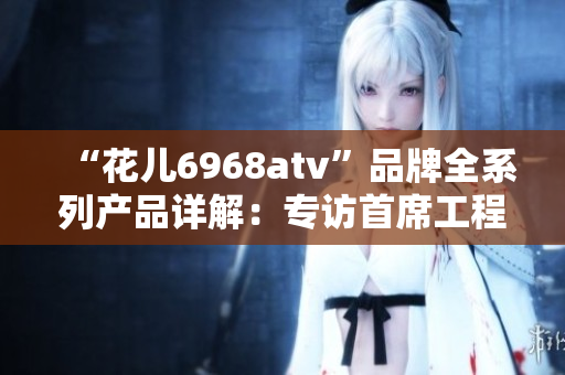 “花儿6968atv”品牌全系列产品详解：专访首席工程师