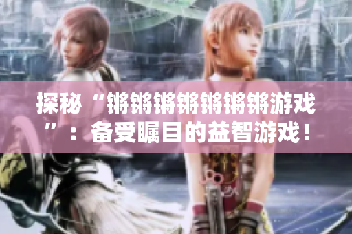 探秘“锵锵锵锵锵锵锵游戏”：备受瞩目的益智游戏！