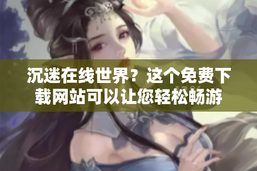 沉迷在线世界？这个免费下载网站可以让您轻松畅游