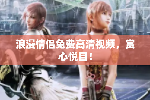 浪漫情侣免费高清视频，赏心悦目！